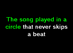 The song played in a

circle that never skips
a beat