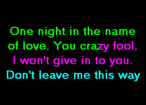 One night in the name
of love. You crazy fool,
I won't give in to you.
Don't leave me this way