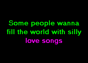 Some people wanna

fill the world with silly
love songs