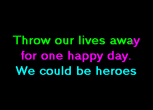 Throw our lives away

for one happy day.
We could be heroes
