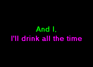 And I,

I'll drink all the time