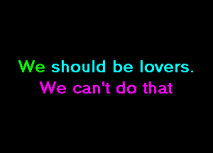 We should be lovers.

We can't do that
