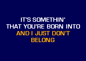 IT'S SOMETHIN'
THAT YOU'RE BORN INTO
AND I JUST DON'T
BELONG