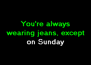 You're always

wearing jeans, except
on Sunday