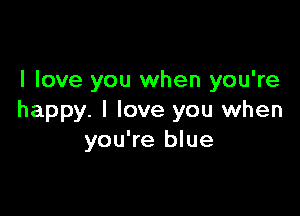 I love you when you're

happy. I love you when
you're blue