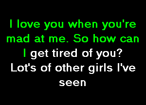 I love you when you're
mad at me. So how can

I get tired of you?
Lot's of other girls I've
seen