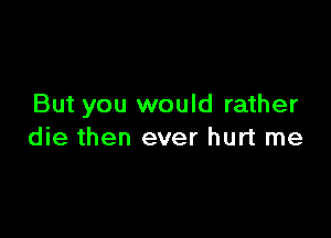 But you would rather

die then ever hurt me