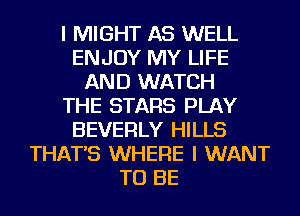 I MIGHT AS WELL
ENJOY MY LIFE
AND WATCH
THE STARS PLAY
BEVERLY HILLS
THAT'S WHERE I WANT
TO BE