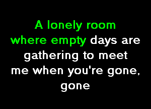 A lonely room
where empty days are

gathering to meet
me when you're gone,
gone