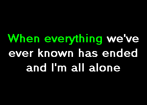 When everything we've

ever known has ended
and I'm all alone