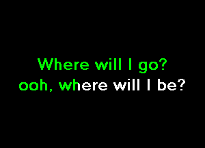 Where will I go?

ooh, where will I be?