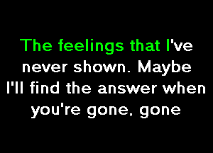 The feelings that I've
never shown. Maybe

I'll find the answer when
you're gone, gone