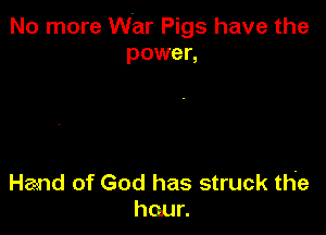 No more War Pigs have the
power,

Hand of God has struck the
haur.