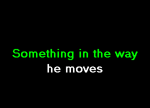 Something in the way
he moves