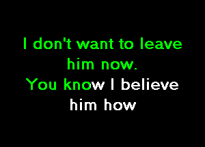 I don't want to leave
him now.

You know I believe
him how