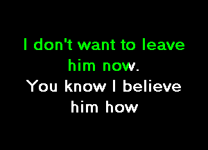 I don't want to leave
him now.

You know I believe
him how