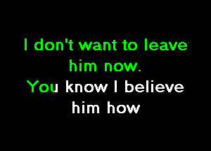 I don't want to leave
him now.

You know I believe
him how