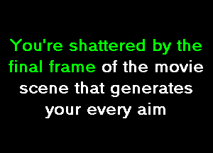 You're shattered by the
final frame of the movie
scene that generates
your every aim