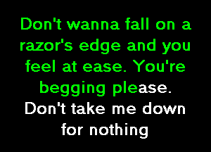 Don't wanna fall on a
razor's edge and you
feel at ease. You're
begging please.
Don't take me down
for nothing