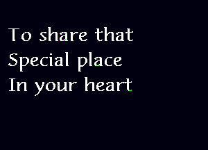 To share that
Special place

In your heart