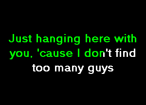 Just hanging here with

you, 'cause I don't find
too many guys