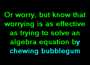 Or worry, but know that
worrying is as effective
as trying to solve an
algebra equation by
chewing bubblegum