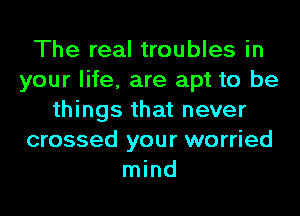 The real troubles in
your life, are apt to be
things that never
crossed your worried
mind