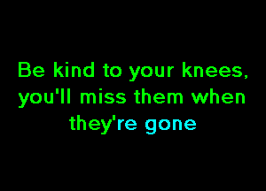 Be kind to your knees,

you'll miss them when
they're gone