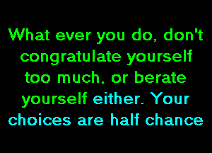 What ever you do, don't
congratulate yourself
too much, or berate
yourself either. Your

choices are half chance