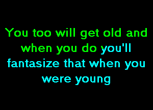 You too will get old and
when you do you'll

fantasize that when you
were you ng