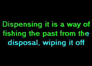 Dispensing it is a way of
fishing the past from the
disposal, wiping it off