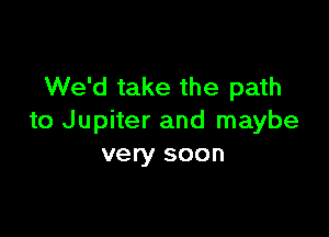 We'd take the path

to Jupiter and maybe
very soon