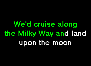 We'd cruise along

the Milky Way and land
upon the moon