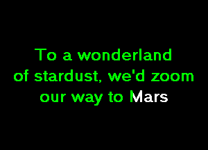 To a wonderland

of stardust. we'd zoom
our way to Mars