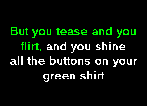 But you tease and you
flirt, and you shine

all the buttons on your
green shirt