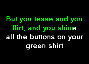 But you tease and you
flirt, and you shine

all the buttons on your
green shirt