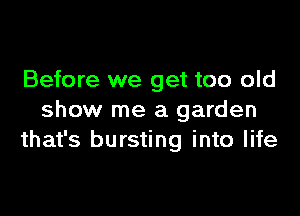 Before we get too old

show me a garden
that's bursting into life
