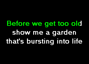 Before we get too old

show me a garden
that's bursting into life