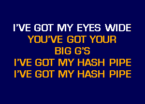 I'VE GOT MY EYES WIDE
YOU'VE GOT YOUR
BIG G'S
I'VE GOT MY HASH PIPE
I'VE GOT MY HASH PIPE