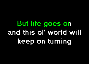 But life goes on

and this oI' world will
keep on turning