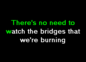 There's no need to

watch the bridges that
we're burning