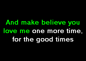 And make believe you

love me one more time,
for the good times