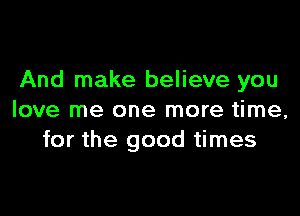 And make believe you

love me one more time,
for the good times