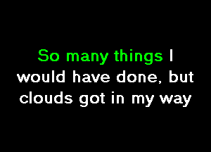 So many things I

would have done, but
clouds got in my way