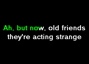 Ah, but now, old friends

they're acting strange