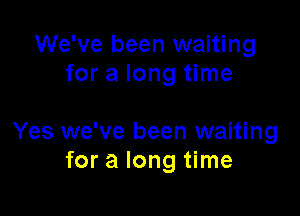 We've been waiting
for a long time

Yes we've been waiting
for a long time