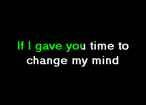 If I gave you time to

change my mind