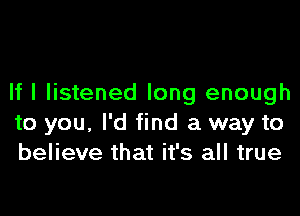 If I listened long enough
to you, I'd find a way to
believe that it's all true