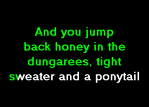 And you jump
back honey in the

dungarees, tight
sweater and a ponytail