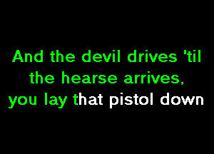 And the devil drives 'til

the hearse arrives,
you lay that pistol down